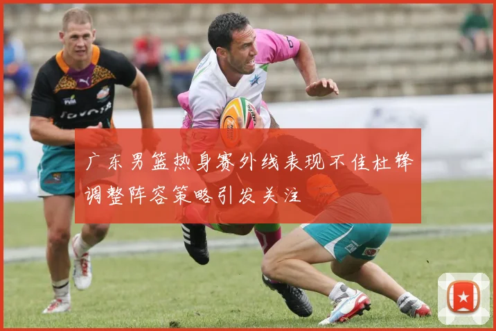 广东男篮热身赛外线表现不佳杜锋调整阵容策略引发关注
